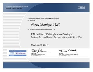 www.ibm.com/certify
Professional Certification Program from IBM.
In recognition of the commitment to achieve professional excellence,
this certifies that
has successfully completed the program requirements as an
Henry Manrique Vigil
IBM Certified BPM Application Developer
Business Process Manager Express or Standard Edition V8.0
December 22, 2014
Robert LeBlanc
Senior Vice President, Middleware Software
IBM Software Middleware Group
Marie Wieck
General Manager, Application and Integration Middleware
IBM Software Middleware Group
xY
 