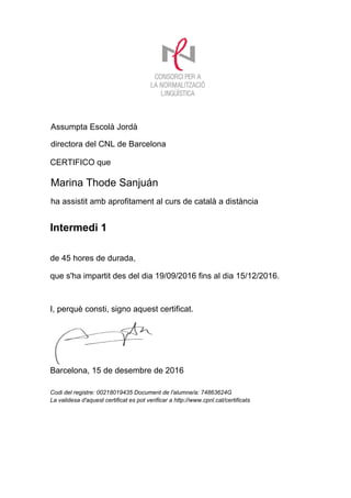 CERTIFICO que
de 45 hores de durada,
que s'ha impartit des del dia 19/09/2016 fins al dia 15/12/2016.
Marina Thode Sanjuán
I, perquè consti, signo aquest certificat.
Assumpta Escolà Jordà
directora del CNL de Barcelona
Barcelona, 15 de desembre de 2016
ha assistit amb aprofitament al curs de català a distància
Codi del registre: 00218019435 Document de l'alumne/a: 74863624G
La validesa d'aquest certificat es pot verificar a http://www.cpnl.cat/certificats
Intermedi 1
 