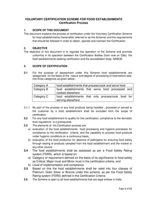 VOLUNTARY CERTIFICATION SCHEME FOR FOOD ESTABLISHMENTS
                    Certification Process

1.     SCOPE OF THIS DOCUMENT
This document explains the process of certification under the Voluntary Certification Scheme
       for food establishments (hereinafter referred to as the Scheme) and the requirements
       that should be followed in order to obtain, operate and maintain the Certification.

2.    OBJECTIVE
The objective of this document is to regulate the operation of the Scheme and promote
      uniformity in its operation between the Certification Bodies (from now on CBs), the
      food establishments seeking certification and the accreditation body, NABCB.

3.      SCOPE OF CERTIFICATION

3.1     For the purpose of assessment under this Scheme food establishments are
        categorised on the basis of the nature and degree of processing of food before sale,
        into three categories as given below :

         Category A          food establishments that process/cook and serve food
         Category B          food establishments that serve food processed and
                             cooked elsewhere
         Category C          food establishments that only process/cook food for
                             serving elsewhere

3.1.1  No part of the process or any food products being handled , procesed or served to
       the customer by a food establishment shall be excluded form the scope of
       certification.
3.2    For any food establishment to qualify for this certification, compliance to the domestic
       food regulations is a prerequisite.
3.3    The elements of the Certification process are:
    a) evaluation of the food establishments food processing and hygiene processes for
       compliance to the certification criteria, and the capability to process food products
       under hygienic conditions on a continuous basis,
    b) evaluation of the food product(s) for absence of pathogens for ensuring food safety
       through testing of products sampled from the food establishment and the market or
       any other source.
3.4    The food establishments shall be assessed as per a Food Safety Rating
       system (FSRS), which is based on;
    a) Category of requirement defined on the basis of its significance to food safety
       as Critical, Major must and Minor must in the certification criteria, and
    b) Level of implementation and compliance
3.5    Based on this the food establishments shall be rated into four classes of
       Platinum, Gold, Silver or Bronze under this scheme, as per the Food Safety
       Rating system (FSRS) defined in the Certification Criteria.
3.6     The Scheme is open to all food establishments that are legal entities in India.


                                                                                    Page 1 of 11
 