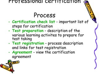 Professional certification Process Certification check list - important list of steps for certification Test preparation - description of the various learning activites to prepare for test taking Test registration - process description and links for test registration Agreement - view the certification agreement