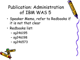 Publication: Administration of IBM WAS 5 Speaker Memo, refer to Redbooks if it is not that clear Redbooks list: sg246195 sg246198 sg246573