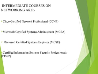INTERMEDIATE COURSES ON
NETWORKING ARE:-
Cisco Certified Network Professional (CCNP)
Microsoft Certified Systems Administrator (MCSA)
 Microsoft Certified Systems Engineer (MCSE)
Certified Information Systems Security Professionals
(CISSP)
 