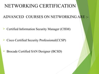 NETWORKING CERTIFICATION
COURSES
ADVANCED COURSES ON NETWORKING ARE :-
 Certified Information Security Manager (CISM)
 Cisco Certified Security Professional(CCSP)
 Brocade Certified SAN Designer (BCSD)
 