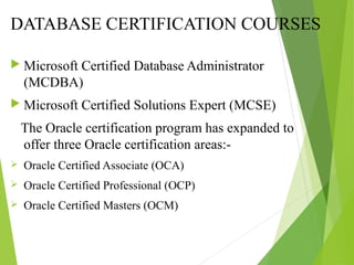 DATABASE CERTIFICATION COURSES
 Microsoft Certified Database Administrator
(MCDBA)
 Microsoft Certified Solutions Expert (MCSE)
The Oracle certification program has expanded to
offer three Oracle certification areas:-
 Oracle Certified Associate (OCA)
 Oracle Certified Professional (OCP)
 Oracle Certified Masters (OCM)
 
