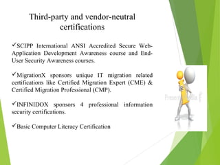 Third-party and vendor-neutral
certifications
SCIPP International ANSI Accredited Secure Web-
Application Development Awareness course and End-
User Security Awareness courses.
MigrationX sponsors unique IT migration related
certifications like Certified Migration Expert (CME) &
Certified Migration Professional (CMP).
INFINIDOX sponsors 4 professional information
security certifications.
Basic Computer Literacy Certification
 