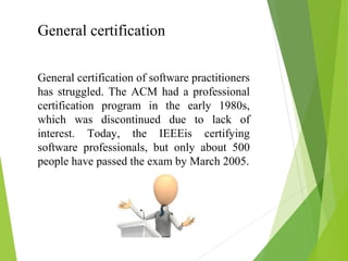 General certification
General certification of software practitioners
has struggled. The ACM had a professional
certification program in the early 1980s,
which was discontinued due to lack of
interest. Today, the IEEEis certifying
software professionals, but only about 500
people have passed the exam by March 2005.
 