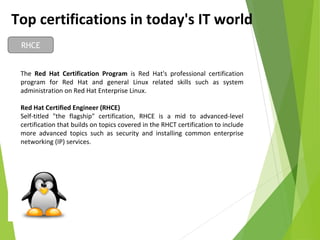 Top certifications in today's IT world
RHCE
The Red Hat Certification Program is Red Hat's professional certification
program for Red Hat and general Linux related skills such as system
administration on Red Hat Enterprise Linux.
Red Hat Certified Engineer (RHCE)
Self-titled "the flagship" certification, RHCE is a mid to advanced-level
certification that builds on topics covered in the RHCT certification to include
more advanced topics such as security and installing common enterprise
networking (IP) services.
 