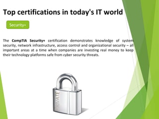 Top certifications in today's IT world
Security+
The CompTIA Security+ certification demonstrates knowledge of system
security, network infrastructure, access control and organizational security – all
important areas at a time when companies are investing real money to keep
their technology platforms safe from cyber security threats.
 