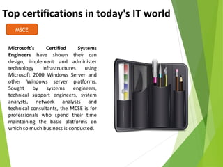 Top certifications in today's IT world
MSCE
Microsoft’s Certified Systems
Engineers have shown they can
design, implement and administer
technology infrastructures using
Microsoft 2000 Windows Server and
other Windows server platforms.
Sought by systems engineers,
technical support engineers, system
analysts, network analysts and
technical consultants, the MCSE is for
professionals who spend their time
maintaining the basic platforms on
which so much business is conducted.
 