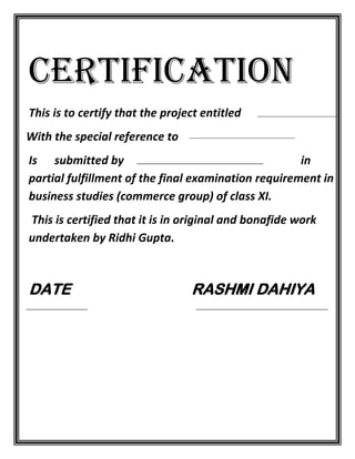 CERTIFICATION
This is to certify that the project entitled
With the special reference to
Is submitted by
in
partial fulfillment of the final examination requirement in
business studies (commerce group) of class XI.
This is certified that it is in original and bonafide work
undertaken by Ridhi Gupta.

DATE

RASHMI DAHIYA

 