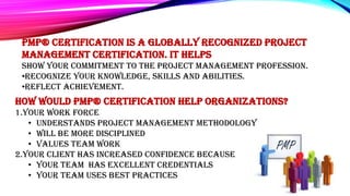 PMP® certification is a globally recognized Project
Management Certification. It helps
Show your commitment to the project management profession.
•recognize your knowledge, skills and abilities.
•Reflect achievement.
How would PMP® certification help organizations?
1.Your work force
• Understands Project Management Methodology
• Will be more disciplined
• Values team work
2.Your client has increased confidence because
• Your team has excellent credentials
• Your team uses best practices
