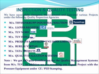 INSPECTION & QUALITY TESTING
We have successfully Designed, Manufactured and Executed various Projects
under the following Quality Inspection Agencies.
 M/s. THYSSENKRUPP INDUSTRIAL SOLUTIONS
 M/s. LLOYDS REGISTER
 M/s. TUV NORD
 M/s. TUV INDIA
 M/s. PROJECTS & DEVELOPMENT INDIA LIMITED
 M/s. BUREAU VERTIAS
 M/s. TATA PROJECTS
 M/s. QUALITY EVALUATION & SYSTEMS
Note : We got ISO 9001 Certification for the Quality Management Systems
from M/s. TUV. In addition we are executing one Export Project with the
Pressure Equipment under CE / PED Stamping.
 