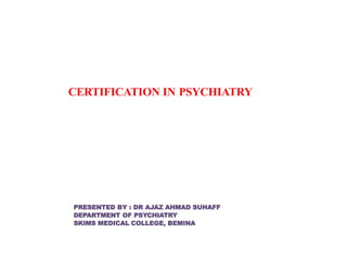CERTIFICATION IN PSYCHIATRY
PRESENTED BY : DR AJAZ AHMAD SUHAFF
DEPARTMENT OF PSYCHIATRY
SKIMS MEDICAL COLLEGE, BEMINA
 