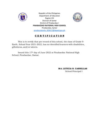Republic of the Philippines
Department of Education
Region VIII
Division of Samar
District of Pinabacdao I
PINABACDAO NATIONAL HIGH SCHOOL
Pinabacdao, Samar
pinabacdaonhs.303617@deped.gov.ph
C E R T I F I C A T I O N
This is to certify that per record of this school, the class of Grade 9-
Earth, School Year 2021-2022, has no identified learners with disabilities,
giftedness, and/or talents.
Issued this 17th day of June 2022 at Pinabacdao National High
School, Pinabacdao, Samar.
MA. LETICIA B. CABRILLAS
School Principal I
 
