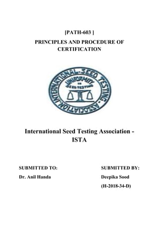 [PATH-603 ]
PRINCIPLES AND PROCEDURE OF
CERTIFICATION
International Seed Testing Association -
ISTA
SUBMITTED TO: SUBMITTED BY:
Dr. Anil Handa Deepika Sood
(H-2018-34-D)
 