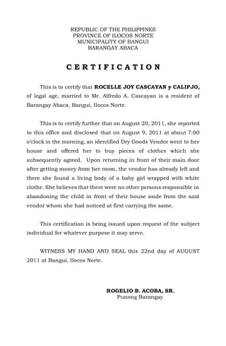 REPUBLIC OF THE PHILIPPINES
PROVINCE OF ILOCOS NORTE
MUNICIPALITY OF BANGUI
BARANGAY ABACA
C E R T I F I C A T I O N
This is to certify that ROCELLE JOY CASCAYAN y CALIPJO,
of legal age, married to Mr. Alfredo A. Cascayan is a resident of
Barangay Abaca, Bangui, Ilocos Norte.
This is to certify further that on August 20, 2011, she reported
to this office and disclosed that on August 9, 2011 at about 7:00
o’clock in the morning, an identified Dry Goods Vendor went to her
house and offered her to buy pieces of clothes which she
subsequently agreed. Upon returning in front of their main door
after getting money from her room, the vendor has already left and
there she found a living body of a baby girl wrapped with white
clothe. She believes that there were no other persons responsible in
abandoning the child in front of their house aside from the said
vendor whom she had noticed at first carrying the same.
This certification is being issued upon request of the subject
individual for whatever purpose it may serve.
WITNESS MY HAND AND SEAL this 22nd day of AUGUST
2011 at Bangui, Ilocos Norte.
ROGELIO B. ACOBA, SR.
Punong Barangay
 