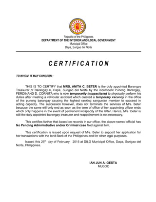 Republic of the Philippines
DEPARTMENT OF THE INTERIOR AND LOCAL GOVERNMENT
Municipal Office
Dapa, Surigao del Norte
C E R T I F I C A T I O N
TO WHOM IT MAY CONCERN :
THIS IS TO CERTIFY that MRS. ANITA C. BETER is the duly appointed Barangay
Treasurer of Barangay 6, Dapa, Surigao del Norte by the incumbent Punong Barangay,
FERDINAND D. CORNITA.who is now temporarily incapacitated to physically perform his
duties after meeting a vehicular accident which created a temporary vacancy in the office
of the punong barangay causing the highest ranking sangunian member to succeed in
acting capacity. The succession however, does not terminate the services of Mrs. Beter
because the same will only end as soon as the term of office of her appointing officer ends
which only happens in the event of permanent incapacity of the latter. Hence, Mrs. Beter is
still the duly appointed barangay treasurer and reappointment is not necessary.
This certifies further that based on records in our office, the above-named official has
No Pending Administrative and/or Criminal case filed against him.
This certification is issued upon request of Mrs. Beter to support her application for
her transactions with the land Bank of the Philippines and for other legal purposes.
Issued this 26th
day of February, 2015 at DILG Municipal Office, Dapa, Surigao del
Norte, Philippines.
IAN JUN A. GESTA
MLGOO
 
