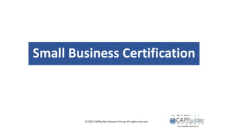 © 2012 CAPBuilder Network Group All rights reserved
Small Business Certification
 