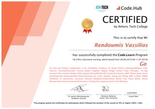11/07/2019	
	
*The program grants full certificates for participants which followed the duration of the course at 70% or higher (100% = 24h)
Nestoras Stefanou
Senior Tech Instructor
Issued Date
CERTIFIED
by Athens Tech College
This is to certify that Mr
Rendoumis Vassilios
has successfully completed the	Code.Learn Program
*(A 24hrs classroom training, which lasted from 28.06.2019 till 11.07.2019)
Go
Go	 Intro	 and	 Tooling, Configuration	 in	 Go,	 Embedding,	 Interfaces,	 Go	 Design	 Patterns	 (Strategy,Mediator,	 State,	
Observer,	 Command,Decorator,	 Factory,	 Builder,	 Singleton,	 Adapter,	 Bridge,	 Iterator,	 Proxy,	 Prototype)	 ,	 Go	 App	
structure	(Flat,	Layered,	Module,	DDD),	Example	Router/RESTful	APIs	(Create	&	Consume),	gRPC	(Theory,Unary,	Server	
Streaming,Client	Streaming,Bidirectional	Streaming,	SSL,	Errors,	Deadline,	Debug	and	Testing,	gRPC	vs	Rest),	GORM,	
Parallelism	 Vs	 Concurrency,	 Goroutine,	 Channels	 (Deadlock,Unidirectional),	 Worker	 Pool,	 Select,	 Mutex,	 Shared	
Memory	(Concurency),	Analyzing	Performance,	Testing	(Unit,	Integration,End-to-End,	Mocking)
Dr Ioannis Nikolakopoulos
Academic Director
 