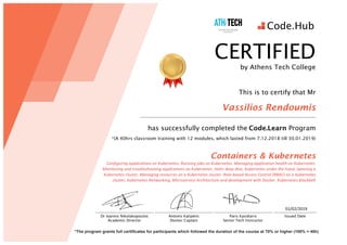 01/02/2019	
	
*The program grants full certificates for participants which followed the duration of the course at 70% or higher (100% = 40h)
Paris Kasidiaris
Senior Tech Instructor
Issued Date
CERTIFIED
by Athens Tech College
This is to certify that Mr
Vassilios Rendoumis
has successfully completed the	Code.Learn Program
*(A 40hrs classroom training with 12 modules, which lasted from 7.12.2018 till 30.01.2019)
Containers & Kubernetes
Configuring	applications	on	Kubernetes, Running	jobs	on	Kubernetes, Managing	application	health	on	Kubernetes,
Monitoring	and	troubleshooting	applications	on	Kubernetes, Helm	deep	dive,	Kubernetes	under	the	hood, Spinning	a	
Kubernetes	cluster, Managing	resources	on	a	Kubernetes	cluster, Role-based	Access	Control	(RBAC)	on	a	Kubernetes	
cluster,	Kubernetes	Networking,	Microservice	Architecture	and	development	with	Docker, Kubernetes	blackbelt
Dr Ioannis Nikolakopoulos
Academic Director
Antonis Kalipetis
Docker Captain
 