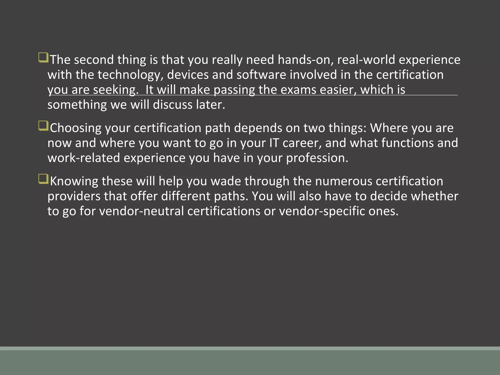 qThe second thing is that you really need hands-on, real-world experience
with the technology, devices and software involved in the certification
you are seeking. It will make passing the exams easier, which is
something we will discuss later.
qChoosing your certification path depends on two things: Where you are
now and where you want to go in your IT career, and what functions and
work-related experience you have in your profession.
qKnowing these will help you wade through the numerous certification
providers that offer different paths. You will also have to decide whether
to go for vendor-neutral certifications or vendor-specific ones.
 