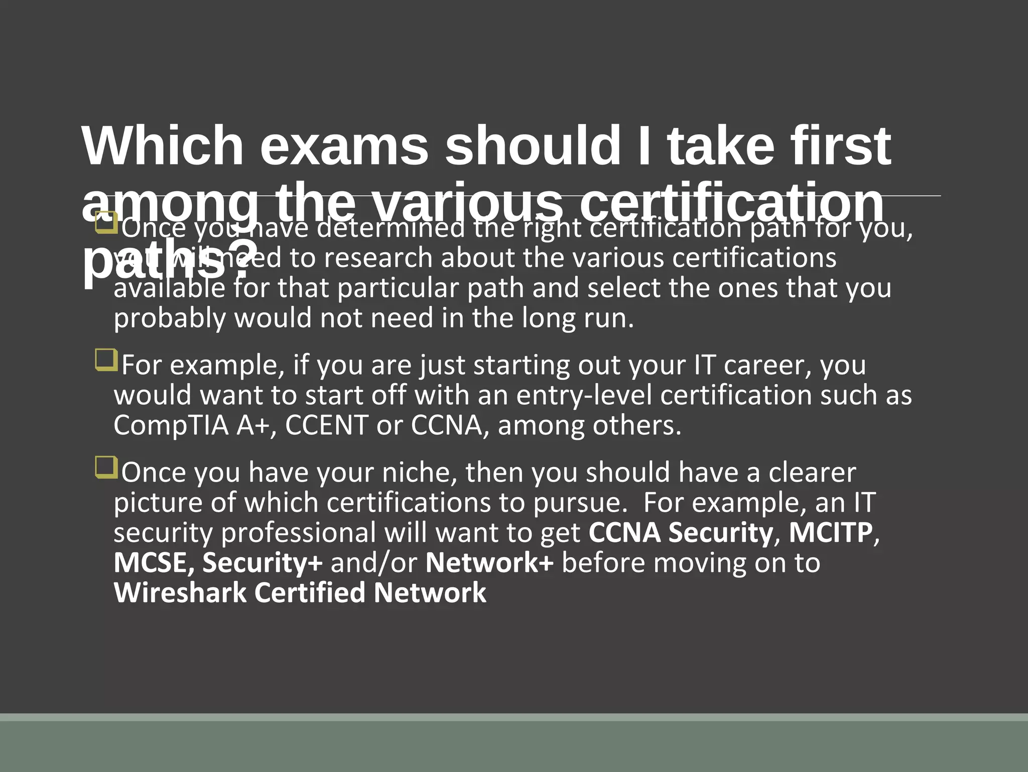 Which exams should I take first
among the various certification
paths?
qOnce you have determined the right certification path for you,
you will need to research about the various certifications
available for that particular path and select the ones that you
probably would not need in the long run.
qFor example, if you are just starting out your IT career, you
would want to start off with an entry-level certification such as
CompTIA A+, CCENT or CCNA, among others.
qOnce you have your niche, then you should have a clearer
picture of which certifications to pursue. For example, an IT
security professional will want to get CCNA Security, MCITP,
MCSE, Security+ and/or Network+ before moving on to
Wireshark Certified Network
 