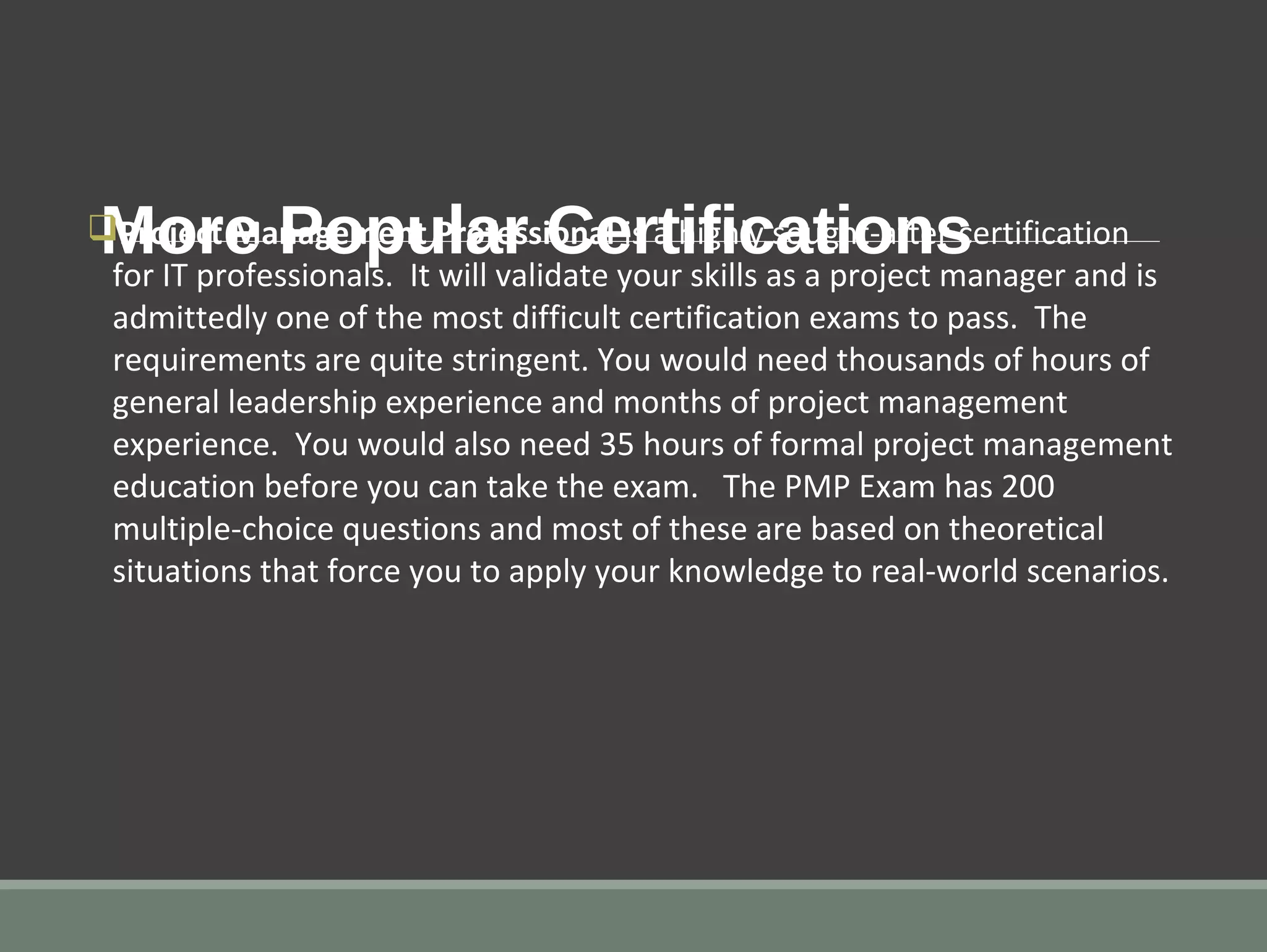 More Popular CertificationsqProject Management Professional is a highly sought-after certification
for IT professionals. It will validate your skills as a project manager and is
admittedly one of the most difficult certification exams to pass. The
requirements are quite stringent. You would need thousands of hours of
general leadership experience and months of project management
experience. You would also need 35 hours of formal project management
education before you can take the exam. The PMP Exam has 200
multiple-choice questions and most of these are based on theoretical
situations that force you to apply your knowledge to real-world scenarios.
 