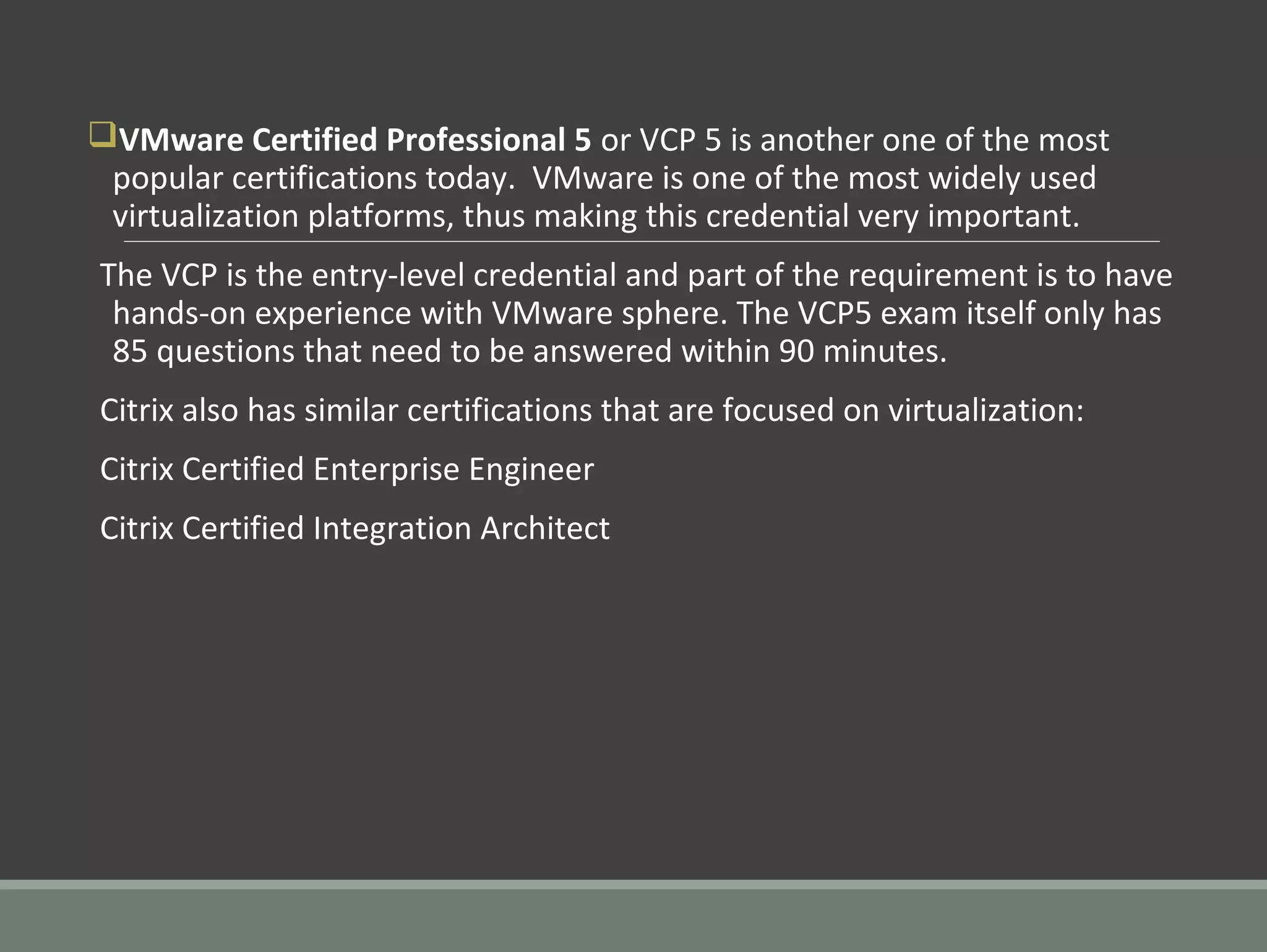 qVMware Certified Professional 5 or VCP 5 is another one of the most
popular certifications today. VMware is one of the most widely used
virtualization platforms, thus making this credential very important.
The VCP is the entry-level credential and part of the requirement is to have
hands-on experience with VMware sphere. The VCP5 exam itself only has
85 questions that need to be answered within 90 minutes.
Citrix also has similar certifications that are focused on virtualization:
Citrix Certified Enterprise Engineer
Citrix Certified Integration Architect
 