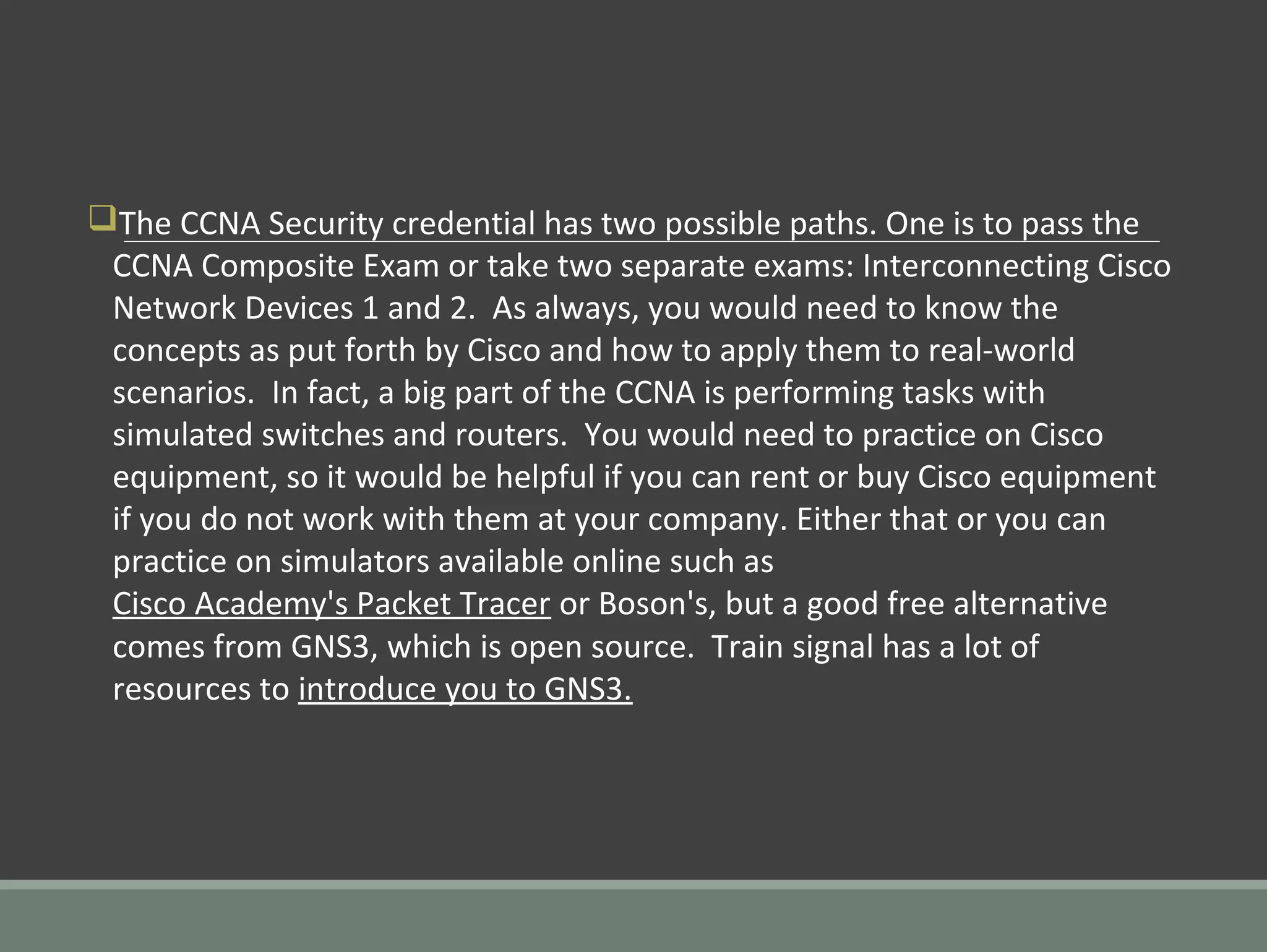 qThe CCNA Security credential has two possible paths. One is to pass the
CCNA Composite Exam or take two separate exams: Interconnecting Cisco
Network Devices 1 and 2. As always, you would need to know the
concepts as put forth by Cisco and how to apply them to real-world
scenarios. In fact, a big part of the CCNA is performing tasks with
simulated switches and routers. You would need to practice on Cisco
equipment, so it would be helpful if you can rent or buy Cisco equipment
if you do not work with them at your company. Either that or you can
practice on simulators available online such as
Cisco Academy's Packet Tracer or Boson's, but a good free alternative
comes from GNS3, which is open source. Train signal has a lot of
resources to introduce you to GNS3.
 