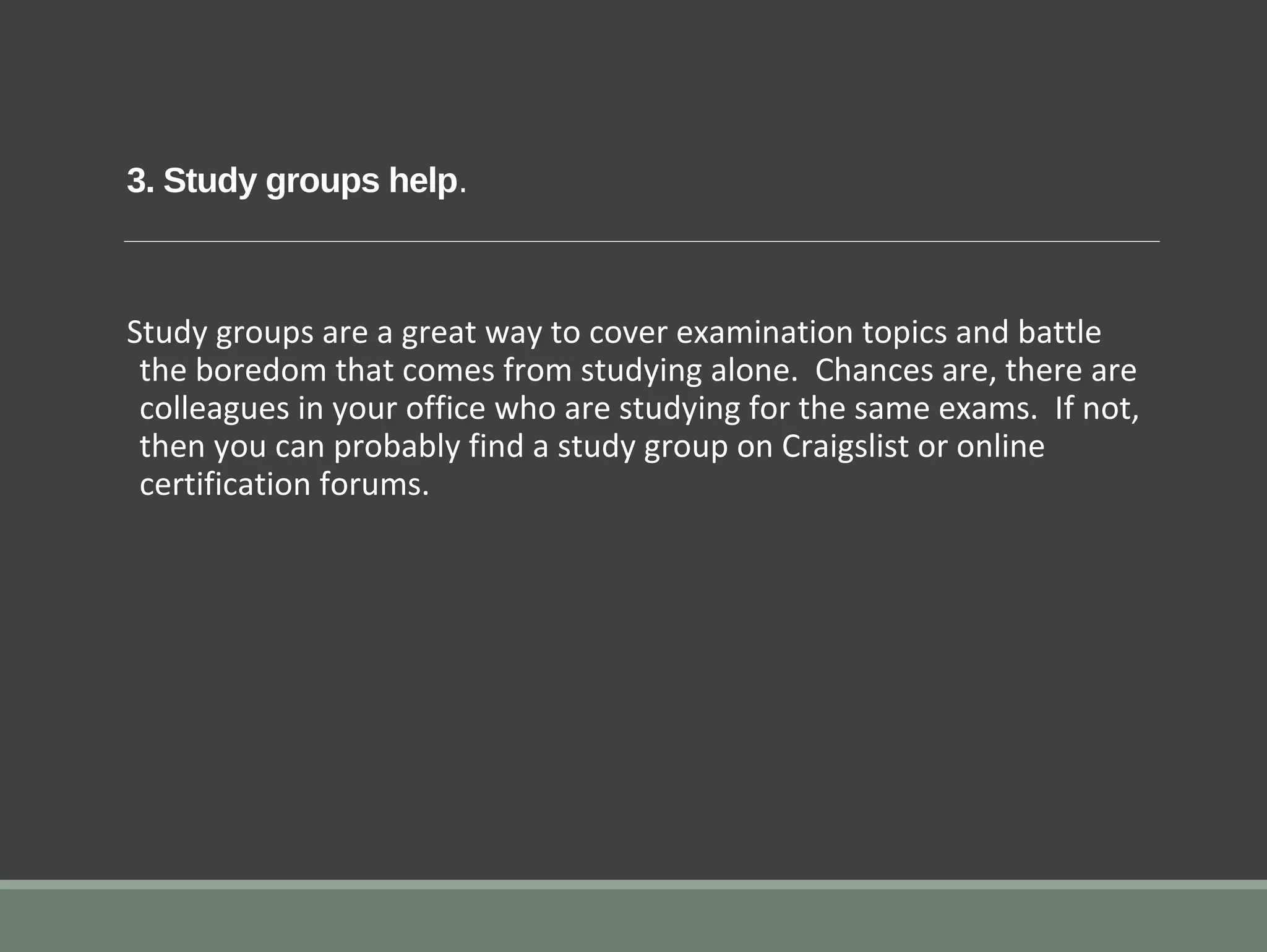3. Study groups help.
Study groups are a great way to cover examination topics and battle
the boredom that comes from studying alone. Chances are, there are
colleagues in your office who are studying for the same exams. If not,
then you can probably find a study group on Craigslist or online
certification forums.
 