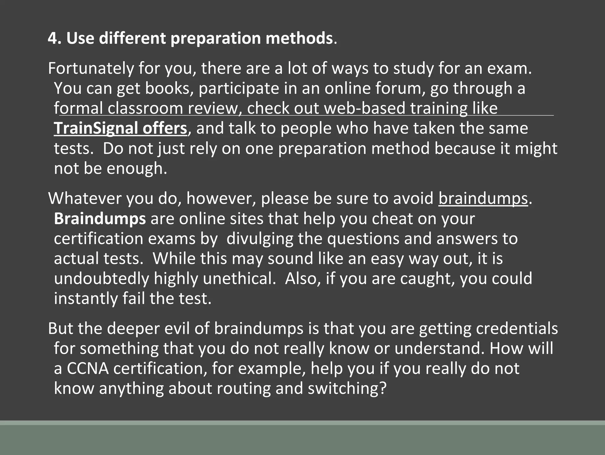 4. Use different preparation methods.
Fortunately for you, there are a lot of ways to study for an exam.
You can get books, participate in an online forum, go through a
formal classroom review, check out web-based training like
TrainSignal offers, and talk to people who have taken the same
tests. Do not just rely on one preparation method because it might
not be enough.
Whatever you do, however, please be sure to avoid braindumps.
Braindumps are online sites that help you cheat on your
certification exams by divulging the questions and answers to
actual tests. While this may sound like an easy way out, it is
undoubtedly highly unethical. Also, if you are caught, you could
instantly fail the test.
But the deeper evil of braindumps is that you are getting credentials
for something that you do not really know or understand. How will
a CCNA certification, for example, help you if you really do not
know anything about routing and switching?
 