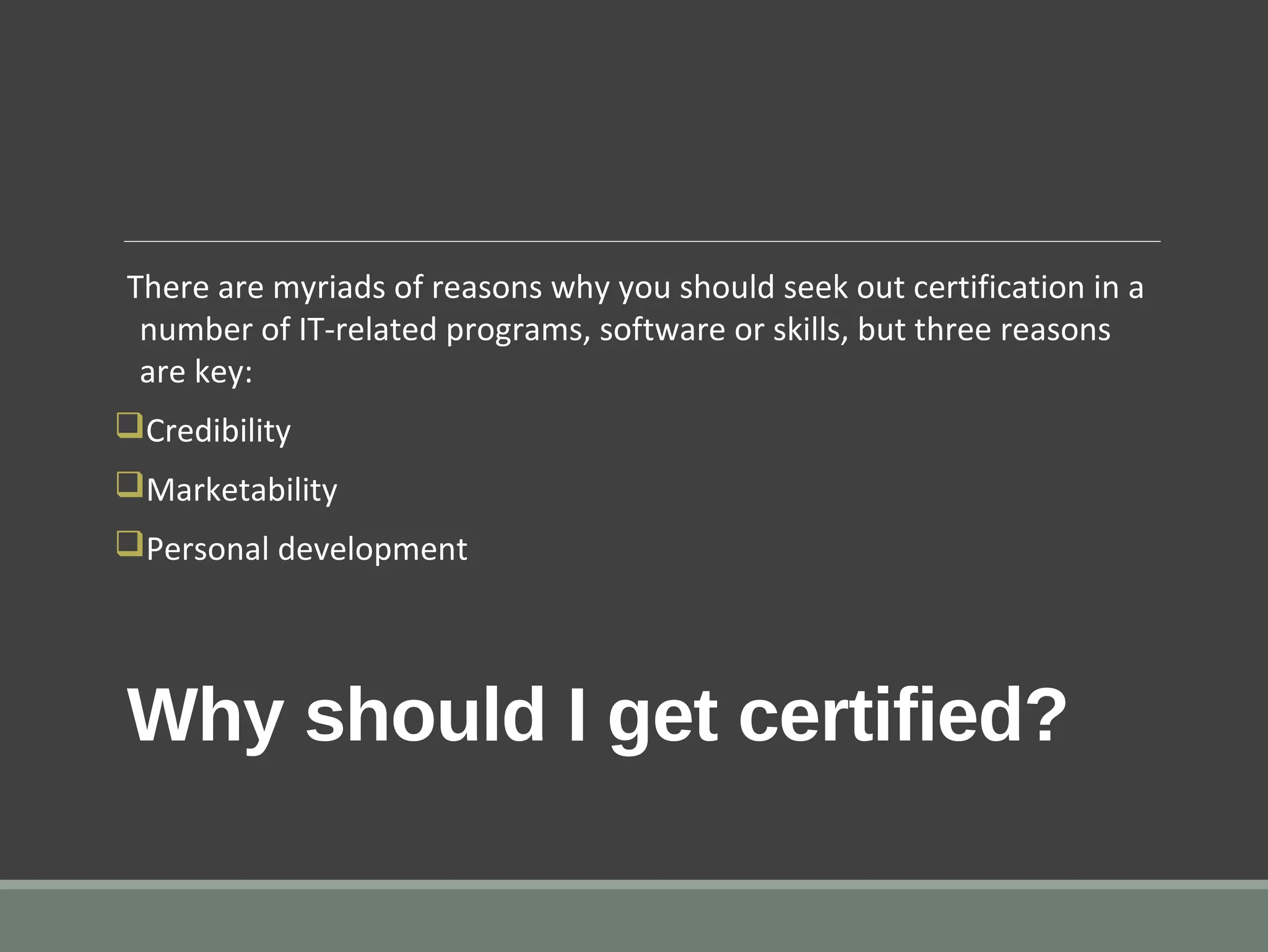 Why should I get certified?
There are myriads of reasons why you should seek out certification in a
number of IT-related programs, software or skills, but three reasons
are key:
qCredibility
qMarketability
qPersonal development
 