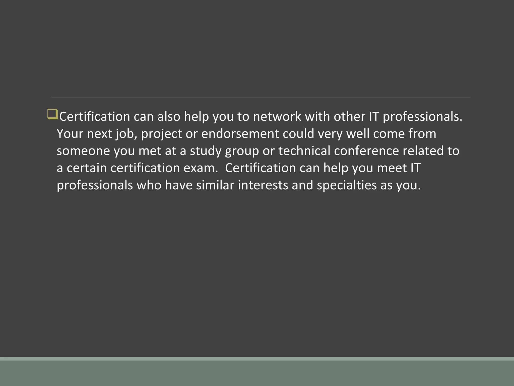 qCertification can also help you to network with other IT professionals.
Your next job, project or endorsement could very well come from
someone you met at a study group or technical conference related to
a certain certification exam. Certification can help you meet IT
professionals who have similar interests and specialties as you.
 