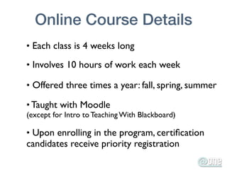 Online Course Details
• Each class is 4 weeks long

• Involves 10 hours of work each week

• Offered three times a year: fall, spring, summer

• Taught with Moodle
(except for Intro to Teaching With Blackboard)

• Upon enrolling in the program, certiﬁcation
candidates receive priority registration
 