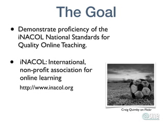 The Goal
•   Demonstrate proﬁciency of the
    iNACOL National Standards for
    Quality Online Teaching.

•   iNACOL: International,
    non-proﬁt association for
    online learning
    http://www.inacol.org


                                    Craig Quimby on Flickr
 