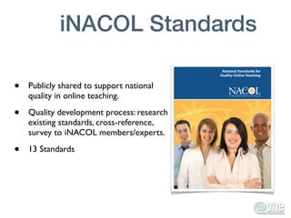 iNACOL Standards

•   Publicly shared to support national
    quality in online teaching.

•   Quality development process: research
    existing standards, cross-reference,
    survey to iNACOL members/experts.

•   13 Standards
 