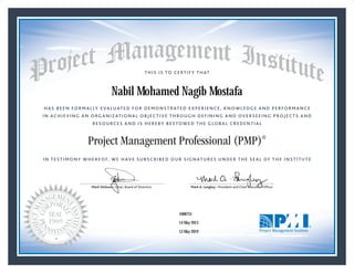 HAS BEEN FORMALLY EVALUATED FOR DEMONSTRATED EXPERIENCE, KNOWLEDGE AND PERFORMANCE
IN ACHIEVING AN ORGANIZATIONAL OBJECTIVE THROUGH DEFINING AND OVERSEEING PROJECTS AND
RESOURCES AND IS HEREBY BESTOWED THE GLOBAL CREDENTIAL
THIS IS TO CERTIFY THAT
IN TESTIMONY WHEREOF, WE HAVE SUBSCRIBED OUR SIGNATURES UNDER THE SEAL OF THE INSTITUTE
Project Management Professional (PMP)®
Mark Dickson • Chair, Board of Directors Mark A. Langley • President and Chief Executive Ofﬁcercksonnnnnnnnnnnnnn • CCCCCCCCCCCCCChahhhhhhhh ir, Board of DMark Dickson • Chair, Board of Directors Mark A. Langley • President and Chief Executive Ofﬁcercksonnnnnnnnnnnnnn • CCCCCCCCCCCCCChahhhhhhhh ir, Board of D
14 May 2013
13 May 2019
Nabil Mohamed Nagib Mostafa
1606751PMP® Number:
PMP® Original Grant Date:
PMP® Expiration Date:
 