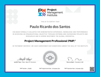 HAS BEEN FORMALLY EVALUATED FOR DEMONSTRATED EXPERIENCE, KNOWLEDGE AND PERFORMANCE
IN ACHIEVING AN ORGANIZATIONAL OBJECTIVE THROUGH DEFINING AND OVERSEEING PROJECTS AND
RESOURCES AND IS HEREBY BESTOWED THE GLOBAL CREDENTIAL
IN TESTIMONY WHEREOF, WE HAVE SUBSCRIBED OUR SIGNATURES UNDER THE SEAL OF THE INSTITUTE
THIS IS TO CERTIFY THAT
Project Management Professional (PMP)®
Jennifer Tharp | Chair, Board of Directors Pierre Le Manh | President & CEO
Paulo Ricardo dos Santos
PMP® Number: 1763085 PMP® Original Grant Date: 24 October 2014 PMP® Expiration Date: 24 October 2026
 