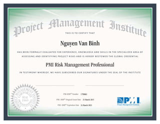 HAS BEEN FORMALLY EVALUATED FOR EXPERIENCE, KNOWLEDGE AND SKILLS IN THE SPECIALIZED AREA OF
ASSESSING AND IDENTIFYING PROJECT RISKS AND IS HEREBY BESTOWED THE GLOBAL CREDENTIAL
THIS IS TO CERTIFY THAT
IN TESTIMONY WHEREOF, WE HAVE SUBSCRIBED OUR SIGNATURES UNDER THE SEAL OF THE INSTITUTE
PMI Risk Management Professional
PMI-RMP® Number «CertificateID»
PMI- RMP® Original Grant Date «OriginalGrantDate»
PMI- RMP® Expiration Date «EffectiveExpiryDate»24 March 2021
25 March 2015
Nguyen Van Binh
1799865
President and Chief Executive OfficerMark A. Langley •Chair, Board of DirectorsRicardo Triana •
 