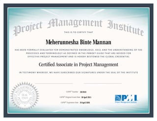HAS BEEN FORMALLY EVALUATED FOR DEMONSTRATED KNOWLEDGE, SKILL AND THE UNDERSTANDING OF THE
PROCESSES AND TERMINOLOGY AS DEFINED IN THE PMBOK® GUIDE THAT ARE NEEDED FOR
EFFECTIVE PROJECT MANAGEMENT AND IS HEREBY BESTOWED THE GLOBAL CREDENTIAL
THIS IS TO CERTIFY THAT
IN TESTIMONY WHEREOF, WE HAVE SUBSCRIBED OUR SIGNATURES UNDER THE SEAL OF THE INSTITUTE
Certiﬁed Associate in Project Management
CAPM® Number
CAPM® Original Grant Date
CAPM® Expiration Date 29 April 2020
30 April 2015
Meherunnesha Binte Mannan
1812610
President and Chief Executive OfficerMark A. Langley •Chair, Board of DirectorsRicardo Triana •
 