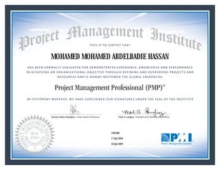 HAS BEEN FORMALLY EVALUATED FOR DEMONSTRATED EXPERIENCE, KNOWLEDGE AND PERFORMANCE
IN ACHIEVING AN ORGANIZATIONAL OBJECTIVE THROUGH DEFINING AND OVERSEEING PROJECTS AND
RESOURCES AND IS HEREBY BESTOWED THE GLOBAL CREDENTIAL
THIS IS TO CERTIFY THAT
IN TESTIMONY WHEREOF, WE HAVE SUBSCRIBED OUR SIGNATURES UNDER THE SEAL OF THE INSTITUTE
Project Management Professional (PMP)®
Antonio Nieto-Rodriguez • Chair, Board of Directors Mark A. Langley • President and Chief Executive OfﬁcerAntonio Nieto-Rodriguez • Chair, Board of Directors Mark A. Langley • President and Chief Executive Ofﬁcer
17 July 2016
16 July 2022
MOHAMED MOHAMED ABDELBADIE HASSAN
1941938PMP® Number:
PMP® Original Grant Date:
PMP® Expiration Date:
 