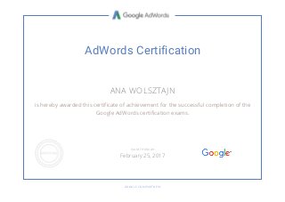 AdWords Certification
ANA WOLSZTAJN
is hereby awarded this certificate of achievement for the successful completion of the
Google AdWords certification exams.
GOOGLE.COM/PARTNERS
VALID THROUGH
February 25, 2017
 
