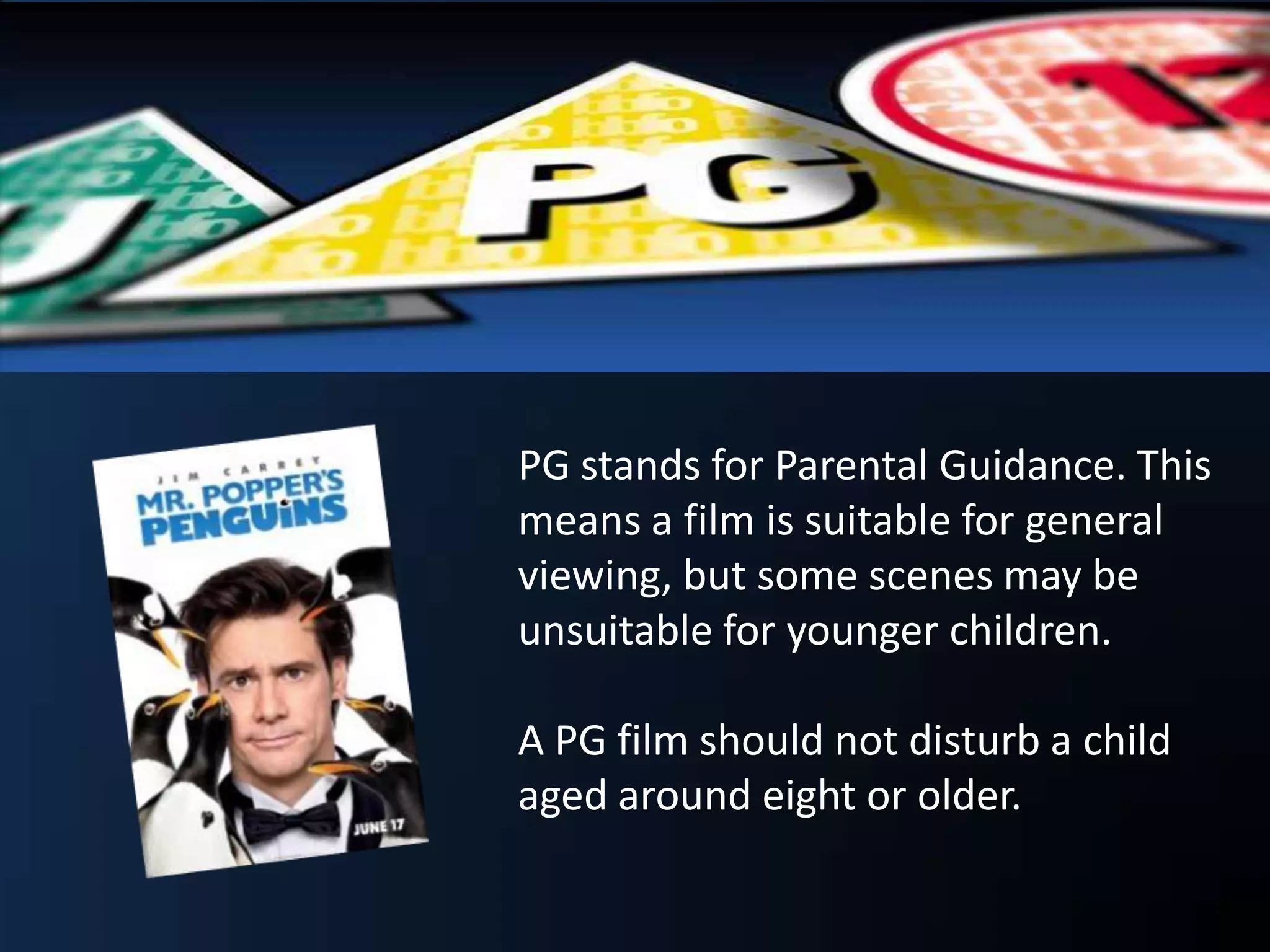 PG stands for Parental Guidance. This
means a film is suitable for general
viewing, but some scenes may be
unsuitable for younger children.
A PG film should not disturb a child
aged around eight or older.
 