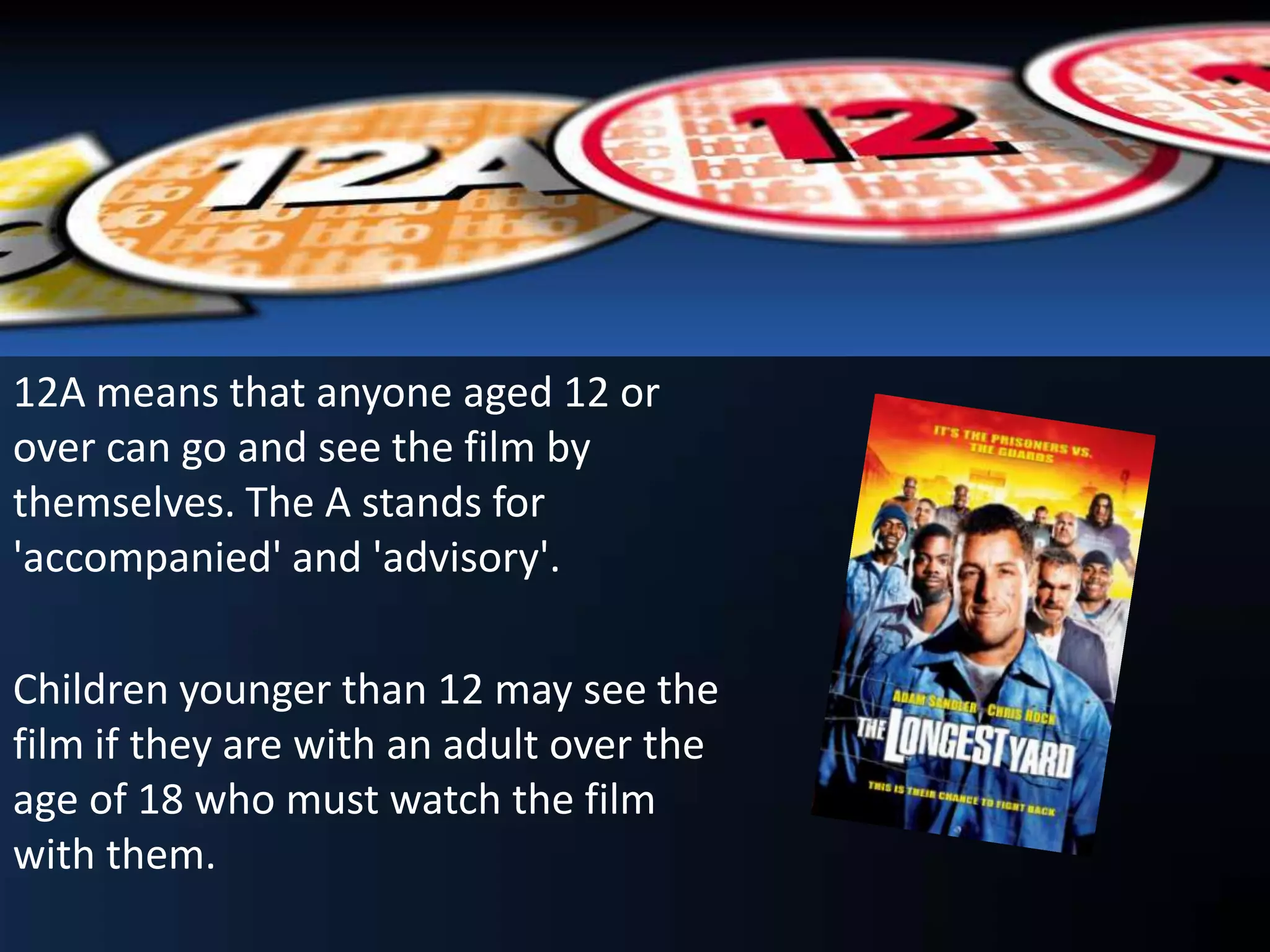 12A means that anyone aged 12 or
over can go and see the film by
themselves. The A stands for
'accompanied' and 'advisory'.
Children younger than 12 may see the
film if they are with an adult over the
age of 18 who must watch the film
with them.
 