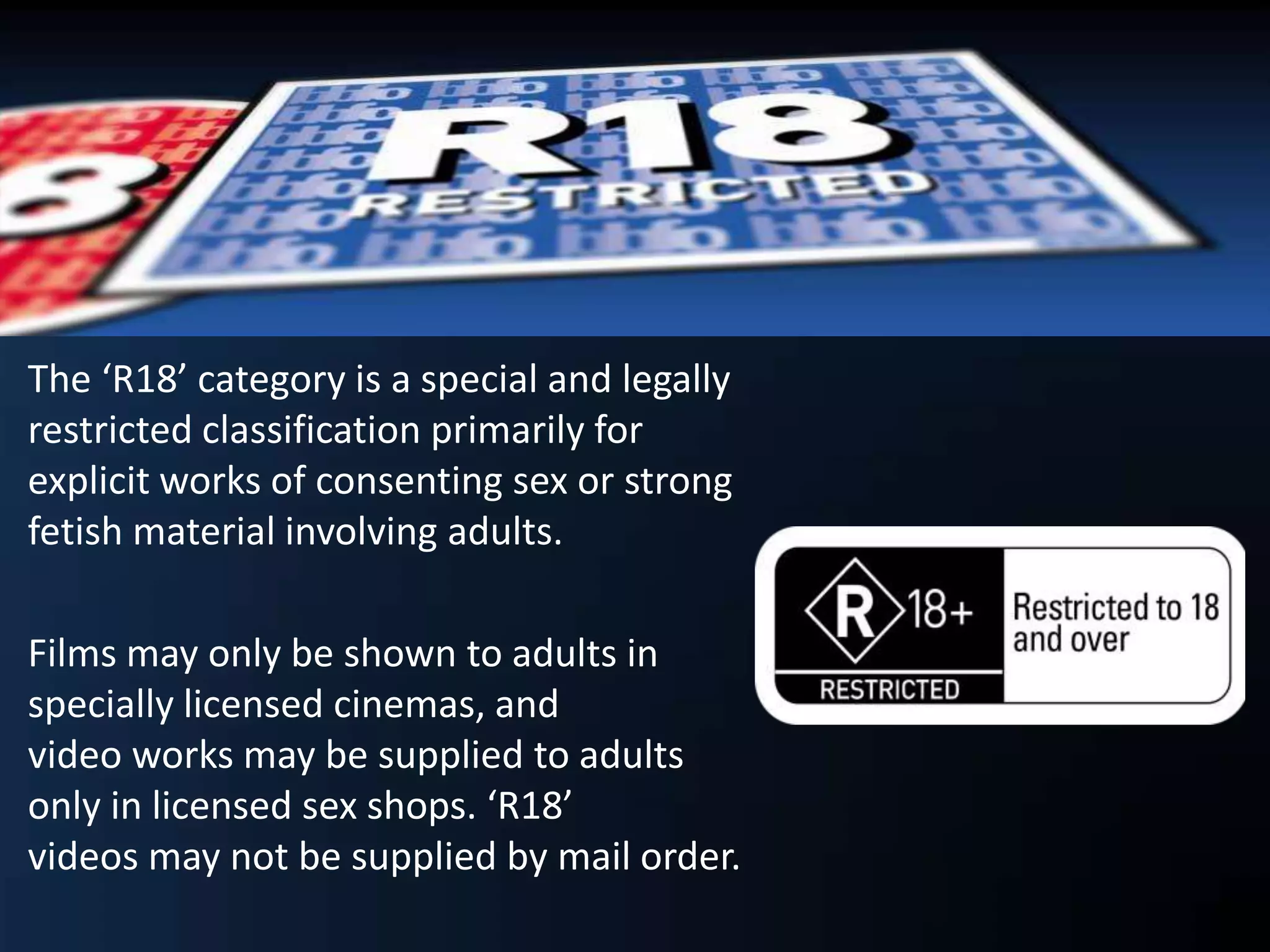 The ‘R18’ category is a special and legally
restricted classification primarily for
explicit works of consenting sex or strong
fetish material involving adults.
Films may only be shown to adults in
specially licensed cinemas, and
video works may be supplied to adults
only in licensed sex shops. ‘R18’
videos may not be supplied by mail order.
 
