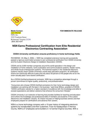 Media Contact: FOR IMMEDIATE RELEASE 
Jane Mitchell 
NSN, Inc. 
2235 Tomlynn Street 
Richmond, Virginia 23230 
(804) 363-4341 
NSN Earns Professional Certification from Elite Residential 
1 of 2 
Electronics Contracting Association 
CEDIA University certification ensures proficiency in home technology fields 
RICHMOND, VA (May 2, 2006) — NSN has completed extensive training and successfully 
passed a rigorous examination process to earn professional certification from CEDIA University 
and the Custom Electronic Design & Installation Association (CEDIA). 
CEDIA and its 3,000 member companies around the world specialize in the design and 
installation of home networks, home automation and communications systems, theater rooms, 
and whole-house entertainment systems. The foremost experts in the residential electronic 
systems industry teach CEDIA University’s world-class education programs. Its certification 
exams are notoriously difficult to pass and only about 50 percent of the people who sit for the 
exam actually pass it and receive certification. 
As a CEDIA-Certified professional contractor, NSN has a competitive advantage through a 
proven commitment to higher quality, productivity, and professionalism. 
“Consumers who choose CEDIA-Certified contractors for their home technology design and 
installation are working with the best in the business,” said Andy Willcox, president of CEDIA. 
“CEDIA certification stands for a higher standard of excellence with the knowledge and skills to 
exceed expectations and deliver solutions that enhance the consumers’ lifestyle.” 
CEDIA University is an institution of learning that provides facilities for teaching and education 
and furthers the knowledge and professional skills of members and students in the custom 
electronics and installation industry. Its mission focuses on helping business owners and their 
employees prepare for certifications and advance their careers. 
NSN is a home technology company with a 10-year history of integrating electronic 
systems for homebuilders and their customers. From its headquarters in Henrico 
County, NSN’s 27 employees serve builders in 12 Central Virginia Counties. With a 
 