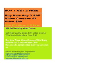 SAP Self Learning Video Course
Get High-Quality Single SAP Video Course
With Study Materials At Cost $ 49
Buy Any Three Video Courses With Study
Materials At Cost $99 Best Offer
If you need a sample video then you can email
us
Please email me your requirement
erptraining2014@gmail.com
info@erpidesmaterial.com
www.erpidesmaterial.com
 