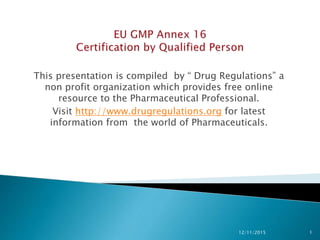 This presentation is compiled by “ Drug Regulations” a
non profit organization which provides free online
resource to the Pharmaceutical Professional.
Visit http://www.drugregulations.org for latest
information from the world of Pharmaceuticals.
12/11/2015 1
 