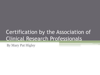 Certification by the Association of
Clinical Research Professionals
By Mary Pat Higley
 