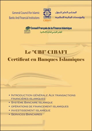 Le «CBI» CIBAFI – Certificat
                                                   en banques Islamiqus
   General Council for Islamic                   




                                                                                  Introduction générale aux
                                                Introduction générale




                                                                                   transactions financières
                                        Aux transactions financiéres islamiques
Banks And Financial Institutions




                                                                                     )Fiqh Al-Muamalat(
                                                 




                                                                                          islamiques
    General Council for Islamic                    
 Banks And Financial Institutions                  




                                                                                           Système Bancaire
                                                                                              Islamique
                Le ''CBI'' CIBAFI
  General Council for Islamic
Certificat en Banques Islamiques
 Banks And Financial Institutions




                                                                                           financement islamiques
                                                                                                Opérations de
                                                                                        Investissement
                                                                                           islamique




•	 Introduction générale Aux transactions
   financières islamiques
•	 Système Bancaire Islamique
•	 opérations de financement islamiques
                                                                                         Bancaires
                                                                                         Services




•	 investissement islamique
•	 Services Bancaires



                                    1
 